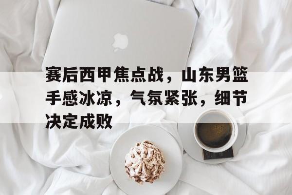 英雄联盟赔率-赛后西甲焦点战，山东男篮手感冰凉，气氛紧张，细节决定成败的简单介绍