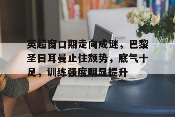 真人娱乐-英超窗口期走向成谜，巴黎圣日耳曼止住颓势，底气十足，训练强度明显提升的简单介绍